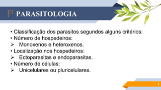 PARASITOLOGIA
5
• Classificação dos parasitos segundos alguns critérios:
• Número de hospedeiros:
 Monoxenos e heteroxenos.
• Localização nos hospedeiros:
 Ectoparasitas e endoparasitas.
• Número de células:
 Unicelulares ou pluricelulares.
 