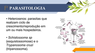 PARASITOLOGIA
7
• Heteroxenos: parasitas que
realizam ciclo de
crescimento/reprodução em
um ou mais hospedeiros.
• Schistossoma sp
(esquistossomose) e o
Trypanosoma cruzi
(tripanossoma).
 