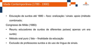 Idade Contemporânea (1789 - 1900)
• Educação de surdos até 1880 – foco: oralização / sinais: apoio (método
combinado;
Congresso de Milão (1880):
• Reuniu educadores de surdos de diferentes países( apenas um era
surdo)
• Método oral puro ( fala – finalidade da educação
• Exclusão de professores surdos e do uso de língua de sinais.
 