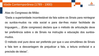 Idade Contemporânea (1789 - 1900)
Atas do Congresso de Milão:
“Dada a superioridade incontestável da fala sobre os Sinais para reintegrar
os surdos-mudos na vida social e para dar-lhes maior facilidade de
linguagem,... (Este congresso) declara que o método de articulação deve
ter preferência sobre o de Sinais na instrução e educação dos surdos-
mudos.
O método oral puro deve ser preferido por que o uso simultâneo de Sinais
e fala tem a desvantagem de prejudicar a fala, a leitura orofacial e a
precisão de ideias”.
 