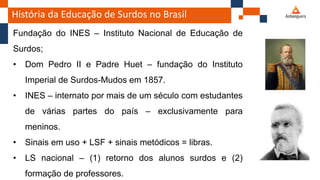 História da Educação de Surdos no Brasil
Fundação do INES – Instituto Nacional de Educação de
Surdos;
• Dom Pedro II e Padre Huet – fundação do Instituto
Imperial de Surdos-Mudos em 1857.
• INES – internato por mais de um século com estudantes
de várias partes do país – exclusivamente para
meninos.
• Sinais em uso + LSF + sinais metódicos = libras.
• LS nacional – (1) retorno dos alunos surdos e (2)
formação de professores.
 