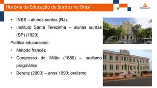 História da Educação de Surdos no Brasil
• INES – alunos surdos (RJ).
• Instituto Santa Terezinha – alunas surdas
(SP) (1929)
Política educacional:
• Método francês
• Congresso de Milão (1880) – oralismo
pragmático
• Berenz (2003) – anos 1990: oralismo
 