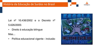 História da Educação de Surdos no Brasil
Lei nº 10.436/2002 e o Decreto nº
5.626/2005:
• Direito à educação bilingue
Mas...
• Política educacional vigente - inclusão
 