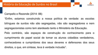 História da Educação de Surdos no Brasil
Campello e Rezende (2014: 88)
“Enfim, estamos construindo a nossa política de verdade: as escolas
bilíngues de surdos não são segregadas, não são segregadores e nem
segregacionistas como tem alardeado tanto o Ministério da Educação.
Pelo contrário, são espaços de construção do conhecimento para o
cumprimento do papel social de tornar os alunos cidadãos verdadeiros,
conhecedores e cumpridores dos seus deveres e defensores dos seus
direitos, o que, em síntese, leva à verdade inclusão”.
 