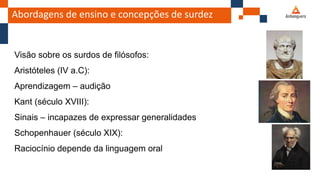 Abordagens de ensino e concepções de surdez
Visão sobre os surdos de filósofos:
Aristóteles (IV a.C):
Aprendizagem – audição
Kant (século XVIII):
Sinais – incapazes de expressar generalidades
Schopenhauer (século XIX):
Raciocínio depende da linguagem oral
 