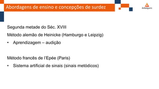 Abordagens de ensino e concepções de surdez
Segunda metade do Séc. XVIII
Método alemão de Heinicke (Hamburgo e Leipzig)
• Aprendizagem – audição
Método francês de l’Epée (Paris)
• Sistema artificial de sinais (sinais metódicos)
 