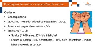Abordagens de ensino e concepções de surdez
Oralismo
 Consequências:
 Queda no nível educacional de estudantes surdos;
 Poucos consegue desenvolver a fala
 Inglaterra (1979):
 Surdos (15-16)anos: 25% fala inteligível
 Leitura e escrita: 30% analfabetos / 10% nível satisfatório / leitura
labial abaixo do esperado.
 