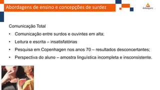 Abordagens de ensino e concepções de surdez
Comunicação Total
• Comunicação entre surdos e ouvintes em alta;
• Leitura e escrita – insatisfatórias
• Pesquisa em Copenhagen nos anos 70 – resultados desconcertantes;
• Perspectiva do aluno – amostra linguística incompleta e insconsistente.
 