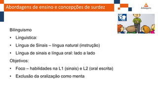 Abordagens de ensino e concepções de surdez
Bilinguismo
• Linguistica:
• Língua de Sinais – língua natural (instrução)
• Língua de sinais e língua oral: lado a lado
Objetivos:
• Foco – habilidades na L1 (sinais) e L2 (oral escrita)
• Exclusão da oralização como menta
 