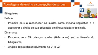Abordagens de ensino e concepções de surdez
Bilinguismo
Suécia:
• Primeiro país a reconhecer os surdos como minoria linguística e a
assegurar o direito de sua educação em língua falada e de sinais.
Dinamarca
• Pesquisa com 09 crianças surdas (6-14 anos) sob a filosofia do
bilinguismo
• Análise de seu desenvolvimento na L1 e L2.
 