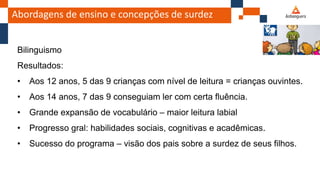 Abordagens de ensino e concepções de surdez
Bilinguismo
Resultados:
• Aos 12 anos, 5 das 9 crianças com nível de leitura = crianças ouvintes.
• Aos 14 anos, 7 das 9 conseguiam ler com certa fluência.
• Grande expansão de vocabulário – maior leitura labial
• Progresso gral: habilidades sociais, cognitivas e acadêmicas.
• Sucesso do programa – visão dos pais sobre a surdez de seus filhos.
 