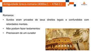 Antiguidade Greco-romana (4000a.C. – 476d.C.)
Romanos:
• Surdos eram privados de seus direitos legais e confundidos com
retardados mentais.
• Não podiam fazer testamentos
• Precisavam de um curador
 