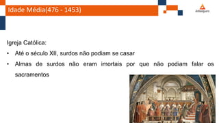 Idade Média(476 - 1453)
Igreja Católica:
• Até o século XII, surdos não podiam se casar
• Almas de surdos não eram imortais por que não podiam falar os
sacramentos
 
