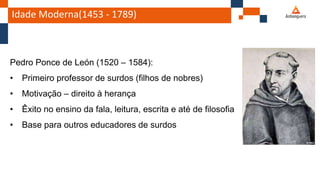 Idade Moderna(1453 - 1789)
Pedro Ponce de León (1520 – 1584):
• Primeiro professor de surdos (filhos de nobres)
• Motivação – direito à herança
• Êxito no ensino da fala, leitura, escrita e até de filosofia
• Base para outros educadores de surdos
 