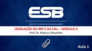 LEGISLAÇÃO DO IRPJ E DA CSLL – MÓDULO II
Prof. Dr. Mateus Alexandre
Aula 1
 