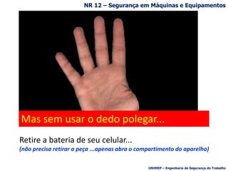 R$ 32 bilhões/ano para o país.
Estamos falando apenas no $$$
mas não é esse
o assunto principal ...
Façamos apenas uma brincadeirinha inocente...
Retire a bateria de seu celular...
(não precisa retirar a peça ...apenas abra o compartimento do aparelho)
Mas sem usar o dedo polegar...
NR 12 – Segurança em Máquinas e Equipamentos
UNIMEP – Engenharia de Segurança do Trabalho
 
