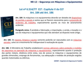 Lei nº 6.514/77 CLT : Capítulo V da CLT
Art. 184 até Art. 186
Art. 184. As máquinas e os equipamentos deverão ser dotados de dispositivos
de partida e parada e outros que se fizerem necessários para a prevenção de
acidentes do trabalho, especialmente quanto ao risco de acionamento
acidental.
Parágrafo único. É proibida a fabricação, a importação, a venda, a locação e o
uso de máquinas e equipamentos que não atendam ao disposto neste artigo.
Art. 185. Os reparos, limpeza e ajustes somente poderão ser executados com as máquinas
paradas, salvo se o movimento for indispensável à realização do ajuste.
Art. 186. O Ministério do Trabalho estabelecerá normas adicionais sobre proteção e medidas
de segurança na operação de máquinas e equipamentos, especialmente quanto à proteção
das partes móveis, distância entre estas, vias de acesso às máquinas e equipamentos de
grandes dimensões, emprego de ferramentas, sua adequação e medidas de proteção exigidas
quando motorizadas ou elétricas.
NR 12 – Segurança em Máquinas e Equipamentos
UNIMEP – Engenharia de Segurança do Trabalho
 