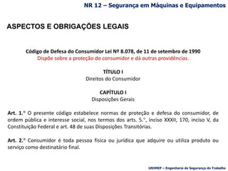 ASPECTOS E OBRIGAÇÕES LEGAIS
Código de Defesa do Consumidor Lei Nº 8.078, de 11 de setembro de 1990
Dispõe sobre a proteção do consumidor e dá outras providências.
TÍTULO I
Direitos do Consumidor
CAPÍTULO I
Disposições Gerais
Art. 1.° O presente código estabelece normas de proteção e defesa do consumidor, de
ordem pública e interesse social, nos termos dos arts. 5.°, inciso XXXII, 170, inciso V, da
Constituição Federal e art. 48 de suas Disposições Transitórias.
Art. 2.° Consumidor é toda pessoa física ou jurídica que adquire ou utiliza produto ou
serviço como destinatário final.
NR 12 – Segurança em Máquinas e Equipamentos
UNIMEP – Engenharia de Segurança do Trabalho
 