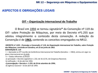 ASPECTOS E OBRIGAÇÕES LEGAIS
OIT – Organização Internacional do Trabalho
O Brasil em 1994 se tornou signatário* da Convenção nº 119 da
OIT- sobre Proteção de Máquinas, por meio do Decreto nº1.255 que
adotou integralmente o conteúdo desta convenção. A redação da
Convenção é de 1963, contendo os conceitos empregados na NR12.
•DECRETO nº 1255 : Promulga a Convenção nº 119, da Organização Internacional do Trabalho, sobre Proteção
das Máquinas, concluída em Genebra, em 25 de junho de 1963.
CONVENÇÃO N. 119
I — Aprovada na 47ª reunião da Conferência Internacional do Trabalho (Genebra — 1963), entrou em vigor no
plano internacional em 21.4.65.
II — Dados referentes ao Brasil:
a) aprovação = Decreto Legislativo n. 232, de 16.12.91, do Congresso Nacional;
b) ratificação = 16 de abril de 1992;
c) promulgação = Decreto n. 1.255, de 24 de setembro de 1994;
d) vigência nacional = 16 de abril de 1993.
NR 12 – Segurança em Máquinas e Equipamentos
UNIMEP – Engenharia de Segurança do Trabalho
 