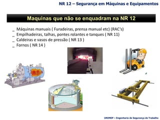 _ Máquinas manuais ( Furadeiras, prensa manual etc) (RAC’s)
_ Empilhadeiras, talhas, pontes rolantes e tanques ( NR 11)
_ Caldeiras e vasos de pressão ( NR 13 )
_ Fornos ( NR 14 )
Maquinas que não se enquadram na NR 12
NR 12 – Segurança em Máquinas e Equipamentos
UNIMEP – Engenharia de Segurança do Trabalho
 