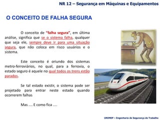 O CONCEITO DE FALHA SEGURA
O conceito de “falha segura”, em última
análise, significa que se o sistema falha, qualquer
que seja ele, sempre deve ir para uma situação
segura, que não coloca em risco usuários e o
sistema.
Este conceito é oriundo dos sistemas
metro-ferroviários, no qual, para a ferrovia, o
estado seguro é aquele no qual todos os trens estão
parados.
Se tal estado existir, o sistema pode ser
projetado para entrar neste estado quando
ocorrerem falhas
Mas .... E como fica ....
UNIMEP – Engenharia de Segurança do Trabalho
NR 12 – Segurança em Máquinas e Equipamentos
 