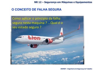 Como aplicar o principio da falha
segura nesta maquina ? ...Qual é o
seu estado seguro ?
O CONCEITO DE FALHA SEGURA
NR 12 – Segurança em Máquinas e Equipamentos
UNIMEP – Engenharia de Segurança do Trabalho
 