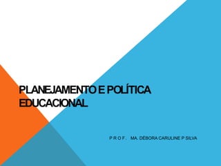 PLANEJAMENTOEPOLÍTICA
EDUCACIONAL
P R O F . MA. DÉBORA CARULINE P SILVA
 