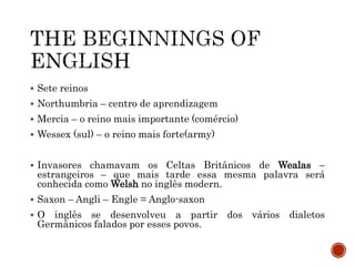  Sete reinos
 Northumbria – centro de aprendizagem
 Mercia – o reino mais importante (comércio)
 Wessex (sul) – o reino mais forte(army)
 Invasores chamavam os Celtas Britânicos de Wealas –
estrangeiros – que mais tarde essa mesma palavra será
conhecida como Welsh no inglês modern.
 Saxon – Angli – Engle = Anglo-saxon
 O inglês se desenvolveu a partir dos vários dialetos
Germânicos falados por esses povos.
 