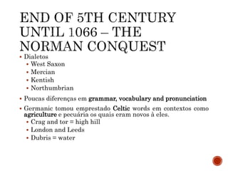  Dialetos
 West Saxon
 Mercian
 Kentish
 Northumbrian
 Poucas diferenças em grammar, vocabulary and pronunciation
 Germanic tomou emprestado Celtic words em contextos como
agriculture e pecuária os quais eram novos à eles.
 Crag and tor = high hill
 London and Leeds
 Dubris = water
 