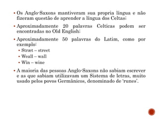  Os Anglo-Saxons mantiveram sua propria língua e não
fizeram questão de aprender a língua dos Celtas;
 Aproximadamente 20 palavras Celticas podem ser
encontradas no Old English;
 Aproximadamente 50 palavras do Latim, como por
exemplo:
 Stræt – street
 Weall – wall
 Wîn – wine
 A maioria das pessoas Anglo-Saxons não sabiam escrever
e as que sabiam utilizavam um Sistema de letras, muito
usado pelos povos Germânicos, denominado de ‘runes’.
 