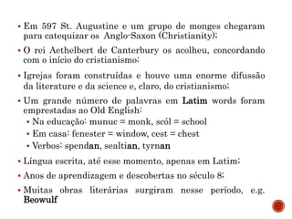  Em 597 St. Augustine e um grupo de monges chegaram
para catequizar os Anglo-Saxon (Christianity);
 O rei Aethelbert de Canterbury os acolheu, concordando
com o início do cristianismo;
 Igrejas foram construídas e houve uma enorme difussão
da literature e da science e, claro, do cristianismo;
 Um grande número de palavras em Latim words foram
emprestadas ao Old English:
 Na educação: munuc = monk, scól = school
 Em casa: fenester = window, cest = chest
 Verbos: spendan, sealtian, tyrnan
 Língua escrita, até esse momento, apenas em Latim;
 Anos de aprendizagem e descobertas no século 8;
 Muitas obras literárias surgiram nesse período, e.g.
Beowulf
 
