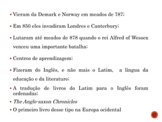  Vieram da Demark e Norway em meados de 787;
 Em 850 eles invadiram Londres e Canterbury;
 Lutaram até meados de 878 quando o rei Alfred of Wessex
venceu uma importante batalha;
 Centros de aprendizagem;
 Fizeram do Inglês, e não mais o Latim, a língua da
educação e da literature;
 A tradução de livros do Latim para o Inglês foram
ordenadas;
 The Anglo-saxon Chronicles
 O primeiro livro desse tipo na Europa ocidental
 