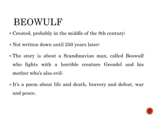  Created, probably in the middle of the 8th century;
 Not written down until 250 years later;
 The story is about a Scandinavian man, called Beowulf
who fights with a horrible creature Grendel and his
mother who’s also evil;
 It’s a poem about life and death, bravery and defeat, war
and peace.
 