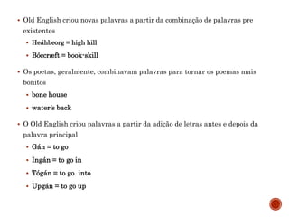  Old English criou novas palavras a partir da combinação de palavras pre
existentes
 Heáhbeorg = high hill
 Bóccræft = book-skill
 Os poetas, geralmente, combinavam palavras para tornar os poemas mais
bonitos
 bone house
 water’s back
 O Old English criou palavras a partir da adição de letras antes e depois da
palavra principal
 Gán = to go
 Ingán = to go in
 Tógán = to go into
 Upgán = to go up
 