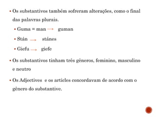  Os substantivos também sofreram alterações, como o final
das palavras plurais.
 Guma = man guman
 Stán stánes
 Giefu giefe
 Os substantivos tinham três gêneros, feminino, masculino
e neutro
 Os Adjectives e os articles concordavam de acordo com o
gênero do substantive.
 