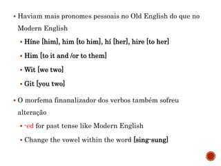  Haviam mais pronomes pessoais no Old English do que no
Modern English
 Híne [him], him [to him], hí [her], hire [to her]
 Him [to it and /or to them]
 Wit [we two]
 Git [you two]
 O morfema finanalizador dos verbos também sofreu
alteração
 -ed for past tense like Modern English
 Change the vowel within the word [sing-sung]
 