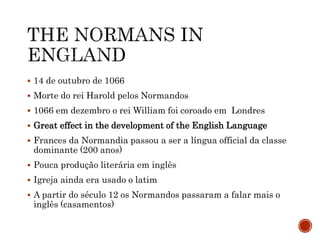  14 de outubro de 1066
 Morte do rei Harold pelos Normandos
 1066 em dezembro o rei William foi coroado em Londres
 Great effect in the development of the English Language
 Frances da Normandia passou a ser a língua official da classe
dominante (200 anos)
 Pouca produção literária em inglês
 Igreja ainda era usado o latim
 A partir do século 12 os Normandos passaram a falar mais o
inglês (casamentos)
 