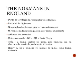  Perda do território da Normandia pelos Ingleses
 Rei John da Inglaterra
 Normandos devolveram suas terras aos franceses
 O Francês na Inglaterra passou a ser menos importante
 A Guerra dos 100 anos
 Entre os anos de 1348 e 1375 – Peste Negra
 1362 – a língua inglesa foi usada pela primeira vez na
abertura da sessão do parlamento britânico
 Henry IV foi o primeiro rei falante de inglês como língua
materna.
 