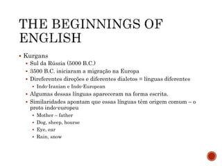  Kurgans
 Sul da Rússia (5000 B.C.)
 3500 B.C. iniciaram a migração na Europa
 Direferentes direções e diferentes dialetos = línguas diferentes
 Indo-Iranian e Indo-European
 Algumas dessas línguas apareceram na forma escrita.
 Similaridades apontam que essas línguas têm origem comum – o
proto indo-europeu
 Mother – father
 Dog, sheep, hourse
 Eye, ear
 Rain, snow
 