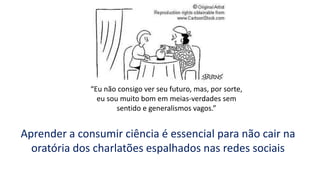 “Eu não consigo ver seu futuro, mas, por sorte,
eu sou muito bom em meias-verdades sem
sentido e generalismos vagos.”
Aprender a consumir ciência é essencial para não cair na
oratória dos charlatões espalhados nas redes sociais
 