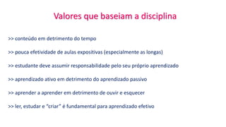 Valores que baseiam a disciplina
>> conteúdo em detrimento do tempo
>> pouca efetividade de aulas expositivas (especialmente as longas)
>> estudante deve assumir responsabilidade pelo seu próprio aprendizado
>> aprendizado ativo em detrimento do aprendizado passivo
>> aprender a aprender em detrimento de ouvir e esquecer
>> ler, estudar e “criar” é fundamental para aprendizado efetivo
 