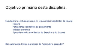 Objetivo primário desta disciplina:
Familiarizar os estudantes com os temas mais importantes da ciência:
História
Pensadores e correntes de pensamento
Método científico
Tipos de estudo em Ciências do Exercício e do Esporte
Dar autonomia. Iniciar o processo de “aprender a aprender”.
 