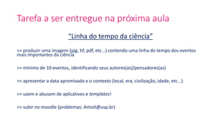 Tarefa a ser entregue na próxima aula
“Linha do tempo da ciência”
>> produzir uma imagem (jpg, tif, pdf, etc...) contendo uma linha do tempo dos eventos
mais importantes da ciência
>> mínimo de 10 eventos, identificando seus autores(as)/pensadores(as)
>> apresentar a data apromixada e o contexto (local, era, civilização, idade, etc...)
>> usem e abusem de aplicativos e templates!
>> subir no moodle (problemas: Artioli@usp.br)
 