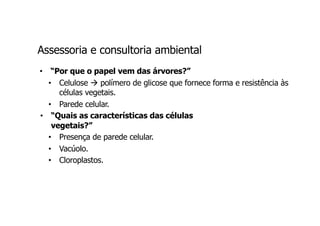 Assessoria e consultoria ambiental
• “Por que o papel vem das árvores?”
• Celulose à polímero de glicose que fornece forma e resistência às
células vegetais.
• Parede celular.
• “Quais as características das células
vegetais?”
• Presença de parede celular.
• Vacúolo.
• Cloroplastos.
 
