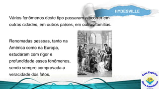 HYDESVILLE
Renomadas pessoas, tanto na
América como na Europa,
estudaram com rigor e
profundidade esses fenômenos,
sendo sempre comprovada a
veracidade dos fatos.
Vários fenômenos deste tipo passaram a ocorrer em
outras cidades, em outros países, em outras famílias.
 
