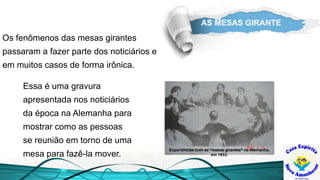 AS MESAS GIRANTE
Experiências com as “mesas girantes” na Alemanha,
em 1853.
Essa é uma gravura
apresentada nos noticiários
da época na Alemanha para
mostrar como as pessoas
se reunião em torno de uma
mesa para fazê-la mover.
Os fenômenos das mesas girantes
passaram a fazer parte dos noticiários e
em muitos casos de forma irônica.
 