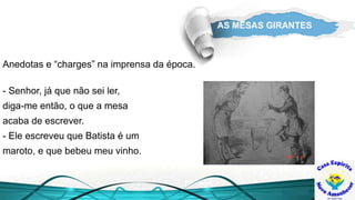 AS MESAS GIRANTES
- Senhor, já que não sei ler,
diga-me então, o que a mesa
acaba de escrever.
- Ele escreveu que Batista é um
maroto, e que bebeu meu vinho.
Anedotas e “charges” na imprensa da época.
 