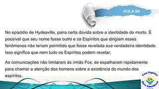 AULA 04
No episódio de Hydesville, paira certa dúvida sobre a identidade do morto. É
possível que seu nome fosse outro e os Espíritos que dirigiam esses
fenômenos não teriam permitido que fosse revelada sua verdadeira identidade.
Isso significa que nem tudo os Espíritos podem revelar;
As comunicações não limitaram às irmãs Fox, se espalharam rapidamente
para chamar a atenção dos homens sobre a existência do mundo dos
espíritos.
 