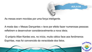 AULA 04
As mesas eram movidas por uma força inteligente.
A moda das « Mesas Dançantes » teve por efeito fazer numerosas pessoas
refletirem e desenvolver consideravelmente a nova ideia;
O próprio Allan Kardec era, no início, muito cético face aos fenômenos
Espíritas, mas foi convencido da veracidade dos fatos.
 
