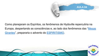 AULA 04
Como planejaram os Espíritos, os fenômenos de Hydsville repercutiria na
Europa, despertando as consciências e, ao lado dos fenômenos das “Mesas
Girantes”, prepararia o advento do ESPIRITISMO.
 